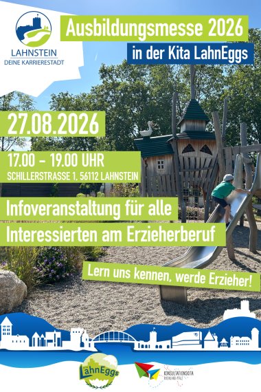 Plakat zur Ausbildungsmesse in der Kita LahnEggs Lahnstein Plakat zur Ausbildungsmesse 2026 in der Kita LahnEggs. Im Hintergrund ist ein sonniger Spielplatz mit einem großen Holzspielgerät und einer Rutsche zu sehen, auf der ein Kind spielt. Darüber stehen die Veranstaltungsinformationen in gut sichtbaren grünen und blauen Textfeldern: „Ausbildungsmesse 2026 in der Kita LahnEggs“, 27.08.2026, 17:00–19:00 Uhr, Schillerstraße 1, 56112 Lahnstein. Die Messe richtet sich an alle Interessierten am Erzieherberuf und wirbt mit dem Slogan „Lern uns kennen, werde Erzieher!“. Oben links befindet sich das Logo „Lahnstein – Deine Karrierestadt“, am unteren Rand eine blaue Silhouette der Lahnsteiner Skyline sowie die Logos der Kita LahnEggs und der Konsultationskita Rheinland-Pfalz.